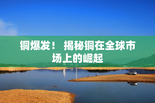 铜爆发！ 揭秘铜在全球市场上的崛起