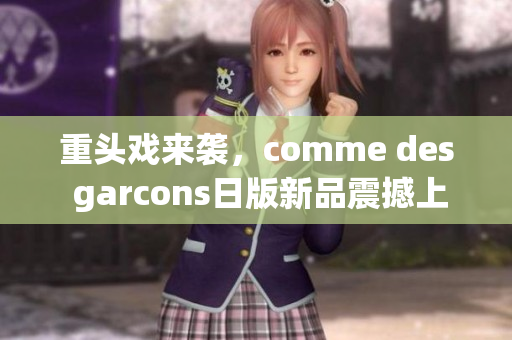 重头戏来袭，comme des garcons日版新品震撼上市！