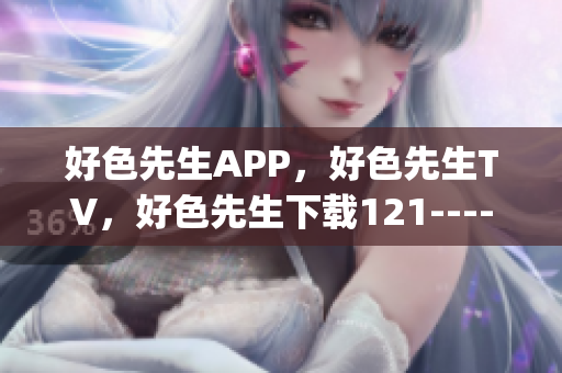 好色先生APP，好色先生TV，好色先生下载121----j3Yl5vwihdJ9