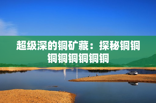 超级深的铜矿藏：探秘铜铜铜铜铜铜铜铜
