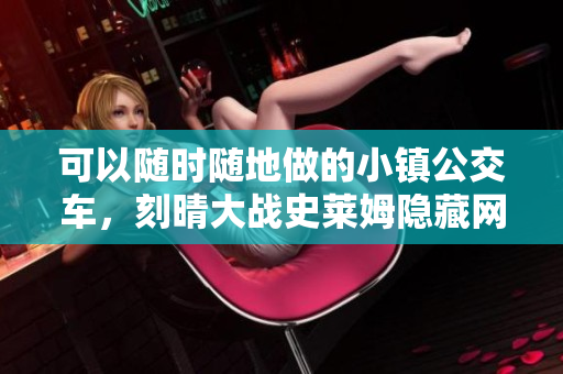 可以随时随地做的小镇公交车，刻晴大战史莱姆隐藏网站，八重神子被焯出白水怎么办686