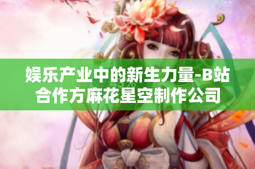 娱乐产业中的新生力量-B站合作方麻花星空制作公司