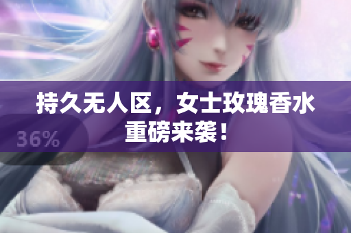 持久无人区，女士玫瑰香水重磅来袭！