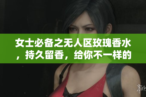 女士必备之无人区玫瑰香水，持久留香，给你不一样的体验！