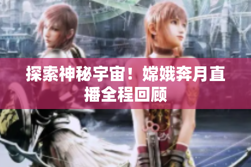 探索神秘宇宙！嫦娥奔月直播全程回顾