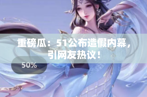 重磅瓜：51公布造假内幕，引网友热议！