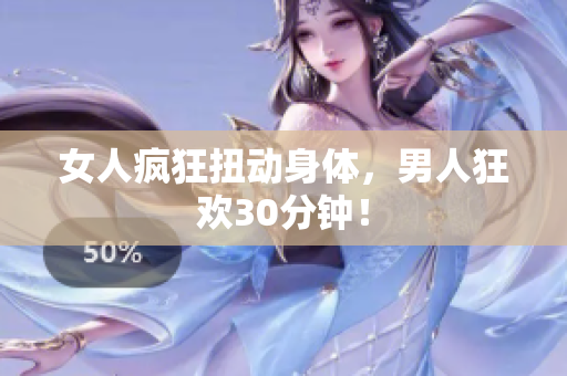 女人疯狂扭动身体，男人狂欢30分钟！