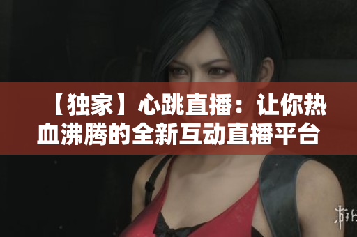 【独家】心跳直播：让你热血沸腾的全新互动直播平台！