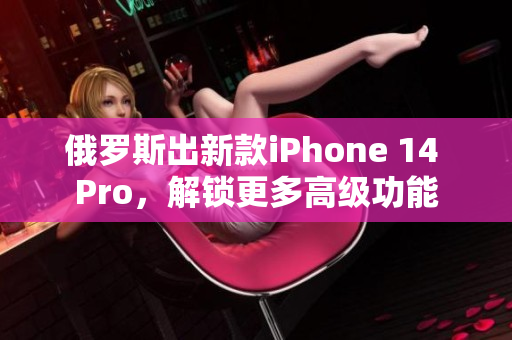俄罗斯出新款iPhone 14 Pro，解锁更多高级功能