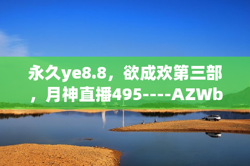 永久ye8.8，欲成欢第三部，月神直播495----AZWbD8Whae1v
