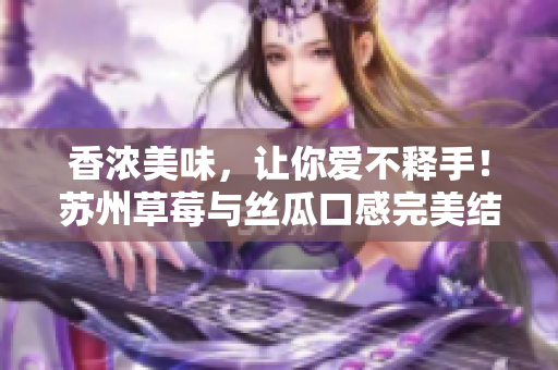 香浓美味，让你爱不释手！苏州草莓与丝瓜口感完美结合