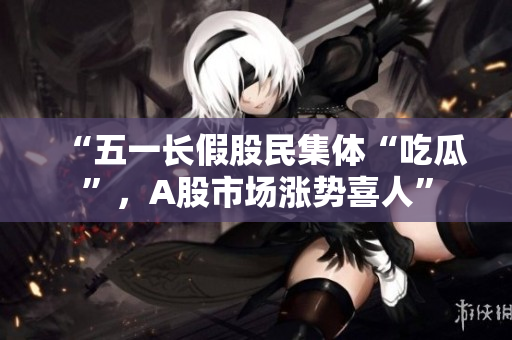 “五一长假股民集体“吃瓜”，A股市场涨势喜人”