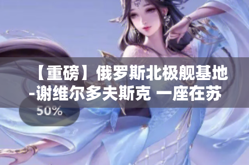 【重磅】俄罗斯北极舰基地-谢维尔多夫斯克 一座在苏联时期建成的城市