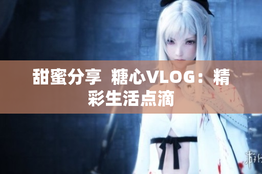 甜蜜分享  糖心VLOG：精彩生活点滴