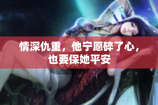 情深仇重，他宁愿碎了心，也要保她平安