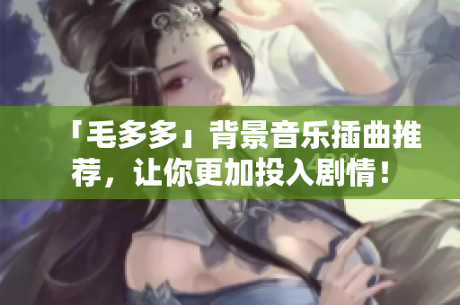 「毛多多」背景音乐插曲推荐，让你更加投入剧情！