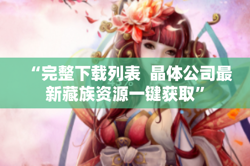 “完整下载列表  晶体公司最新藏族资源一键获取”