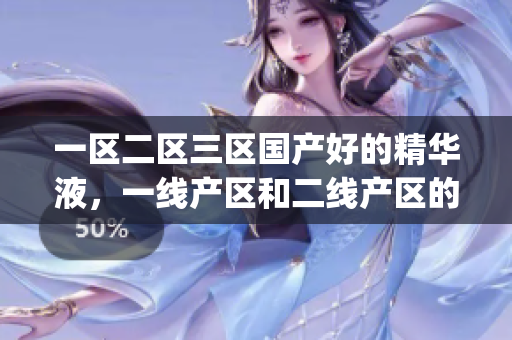 一区二区三区国产好的精华液，一线产区和二线产区的差距原因，永久ye8.8714----JQsrUxZKykbi