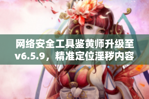 网络安全工具鉴黄师升级至v6.5.9，精准定位淫秽内容，保护用户上网安全