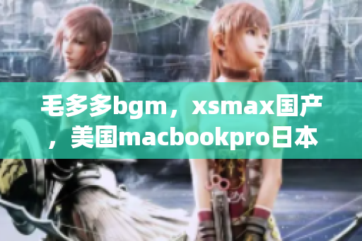 毛多多bgm，xsmax国产，美国macbookpro日本666