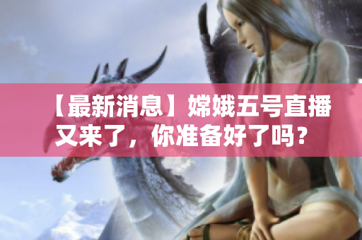 【最新消息】嫦娥五号直播又来了，你准备好了吗？