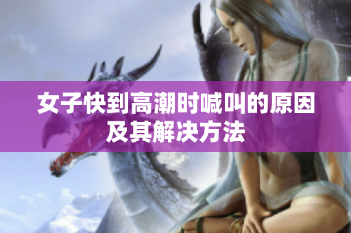 女子快到高潮时喊叫的原因及其解决方法