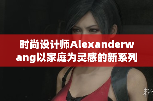 时尚设计师Alexanderwang以家庭为灵感的新系列