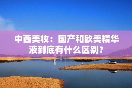 中西美妆：国产和欧美精华液到底有什么区别？