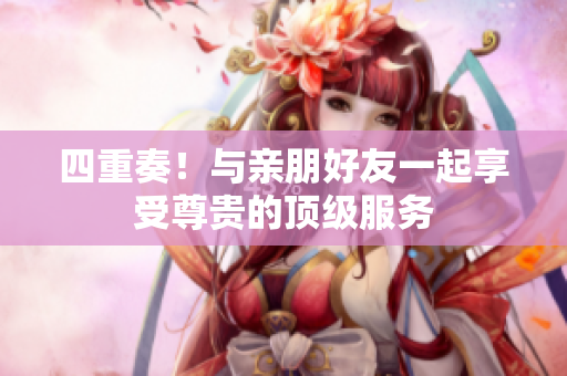 四重奏！与亲朋好友一起享受尊贵的顶级服务
