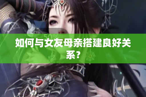 如何与女友母亲搭建良好关系？