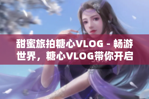 甜蜜旅拍糖心VLOG - 畅游世界，糖心VLOG带你开启甜蜜之旅