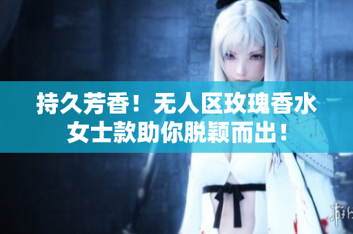 持久芳香！无人区玫瑰香水女士款助你脱颖而出！