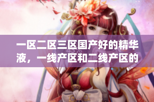 一区二区三区国产好的精华液，一线产区和二线产区的差距原因，永久ye8.8663----8UetaxlRXOXo