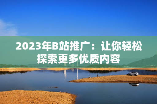 2023年B站推广：让你轻松探索更多优质内容