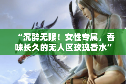 “沉醉无限！女性专属，香味长久的无人区玫瑰香水”