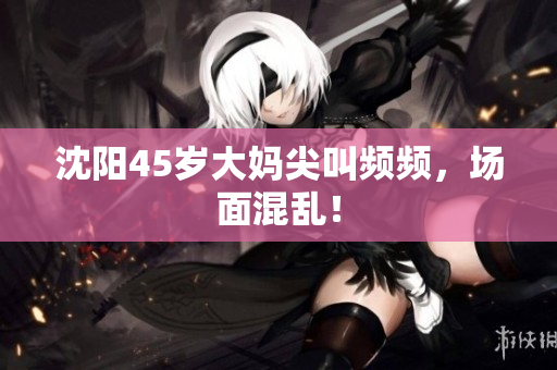沈阳45岁大妈尖叫频频，场面混乱！