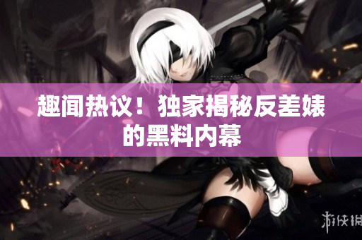 趣闻热议！独家揭秘反差婊的黑料内幕