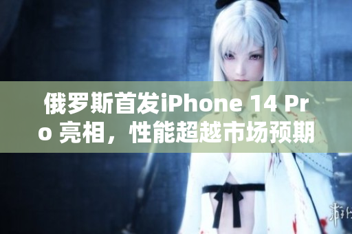 俄罗斯首发iPhone 14 Pro 亮相，性能超越市场预期