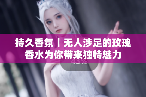 持久香氛丨无人涉足的玫瑰香水为你带来独特魅力