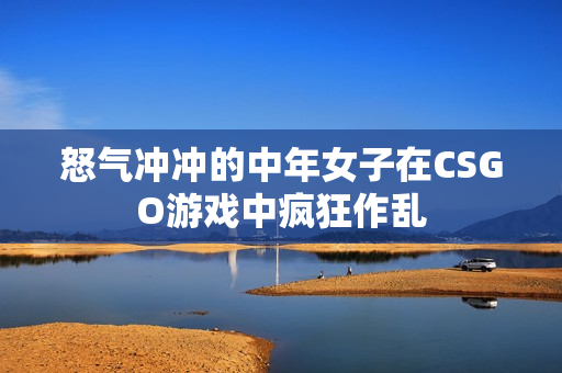 怒气冲冲的中年女子在CSGO游戏中疯狂作乱