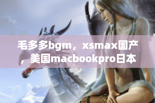 毛多多bgm，xsmax国产，美国macbookpro日本713
