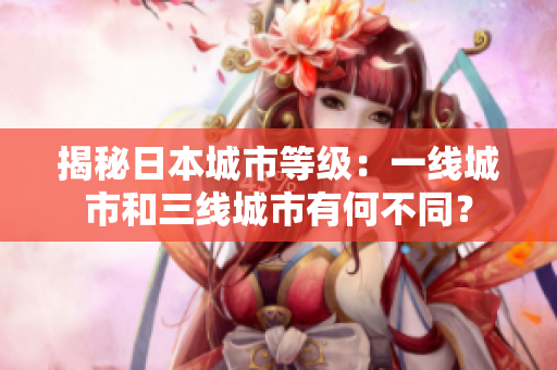 揭秘日本城市等级：一线城市和三线城市有何不同？
