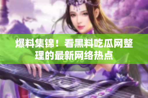 爆料集锦！看黑料吃瓜网整理的最新网络热点