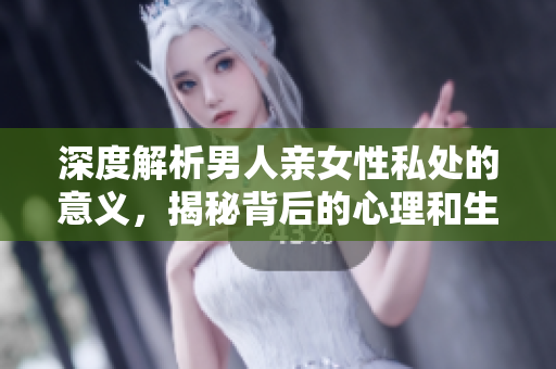 深度解析男人亲女性私处的意义，揭秘背后的心理和生理需求