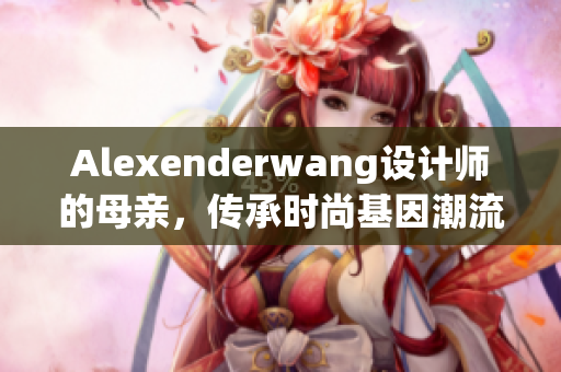 Alexenderwang设计师的母亲，传承时尚基因潮流新动向