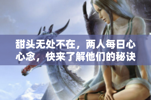 甜头无处不在，两人每日心心念，快来了解他们的秘诀！