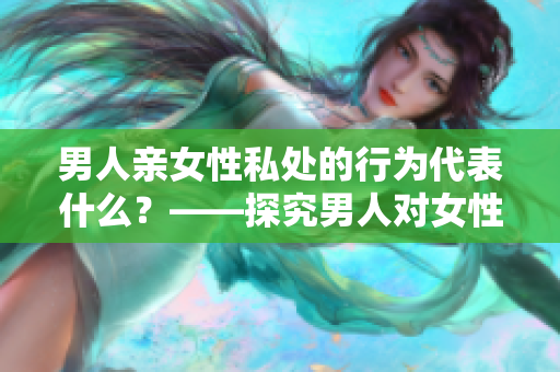 男人亲女性私处的行为代表什么？——探究男人对女性身体的意义