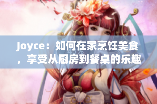Joyce：如何在家烹饪美食，享受从厨房到餐桌的乐趣