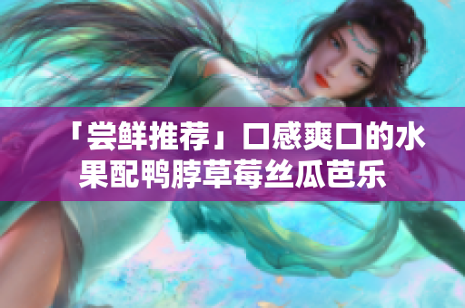 「尝鲜推荐」口感爽口的水果配鸭脖草莓丝瓜芭乐