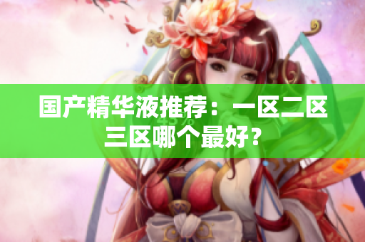 国产精华液推荐：一区二区三区哪个最好？